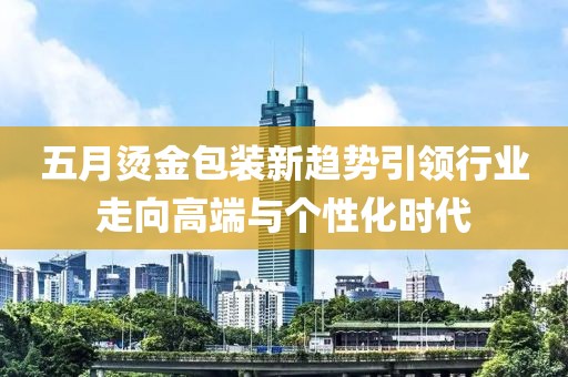 五月烫金包装新趋势引领行业走向高端与个性化时代