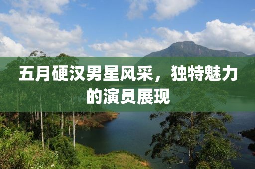 五月硬汉男星风采，独特魅力的演员展现