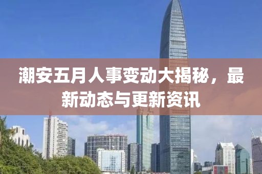 潮安五月人事变动大揭秘，最新动态与更新资讯