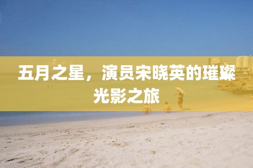 五月之星，演员宋晓英的璀璨光影之旅