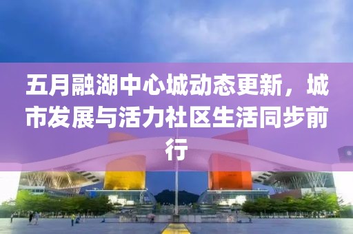 五月融湖中心城动态更新，城市发展与活力社区生活同步前行