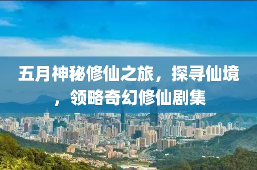 五月神秘修仙之旅，探寻仙境，领略奇幻修仙剧集