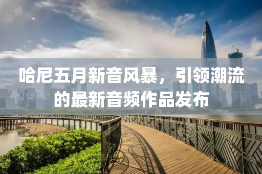 哈尼五月新音风暴，引领潮流的最新音频作品发布