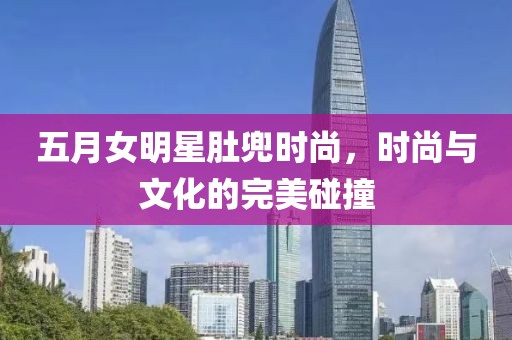 五月女明星肚兜时尚，时尚与文化的完美碰撞