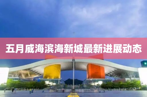 五月威海滨海新城最新进展动态