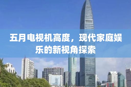 五月电视机高度，现代家庭娱乐的新视角探索