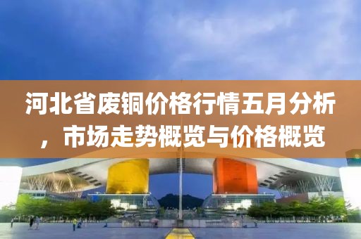 河北省废铜价格行情五月分析，市场走势概览与价格概览