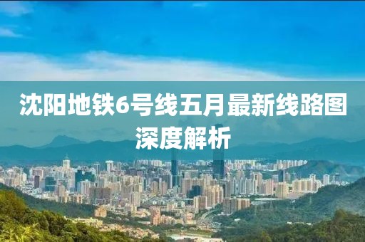 沈阳地铁6号线五月最新线路图深度解析