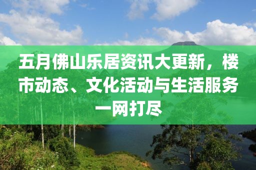 五月佛山乐居资讯大更新，楼市动态、文化活动与生活服务一网打尽
