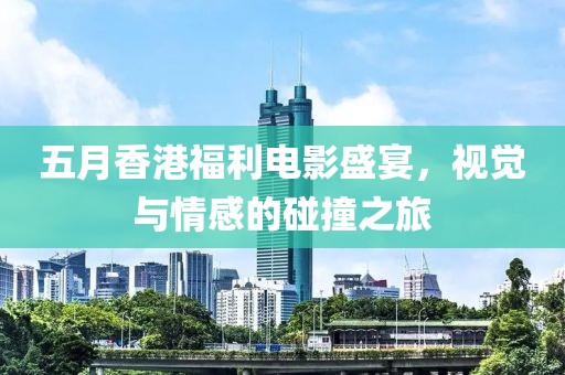 五月香港福利电影盛宴，视觉与情感的碰撞之旅