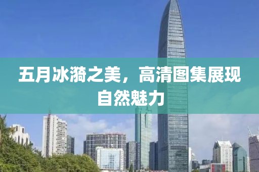 五月冰漪之美，高清图集展现自然魅力