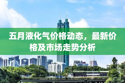 五月液化气价格动态，最新价格及市场走势分析