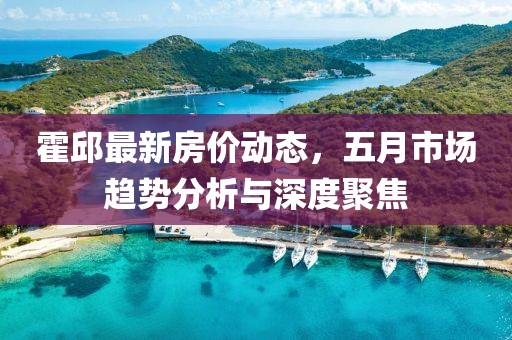 霍邱最新房价动态，五月市场趋势分析与深度聚焦