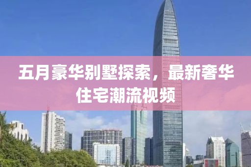 五月豪华别墅探索，最新奢华住宅潮流视频