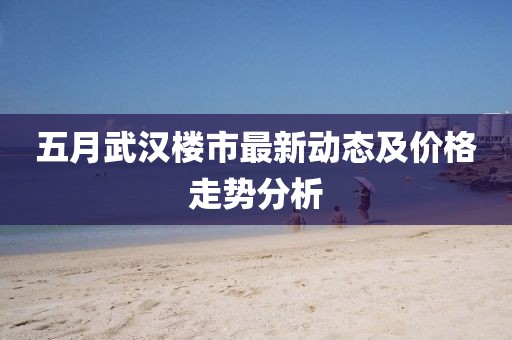 五月武汉楼市最新动态及价格走势分析