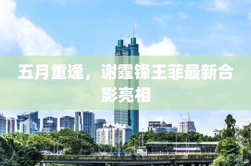 五月重逢，谢霆锋王菲最新合影亮相