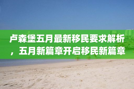 卢森堡五月最新移民要求解析，五月新篇章开启移民新篇章