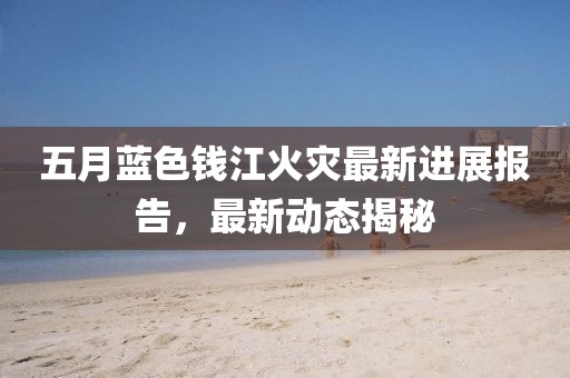 五月蓝色钱江火灾最新进展报告，最新动态揭秘