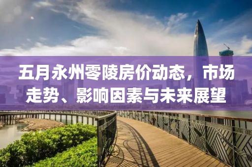 五月永州零陵房价动态，市场走势、影响因素与未来展望