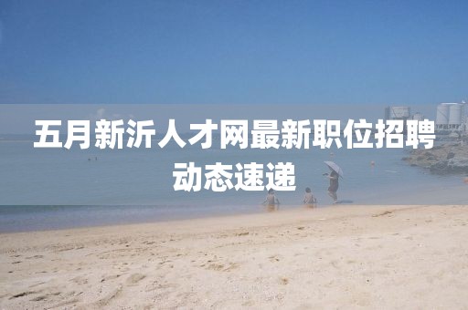 五月新沂人才网最新职位招聘动态速递