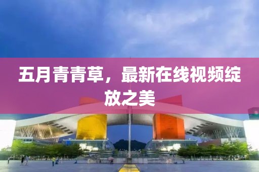 五月青青草，最新在线视频绽放之美