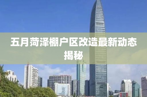 五月菏泽棚户区改造最新动态揭秘