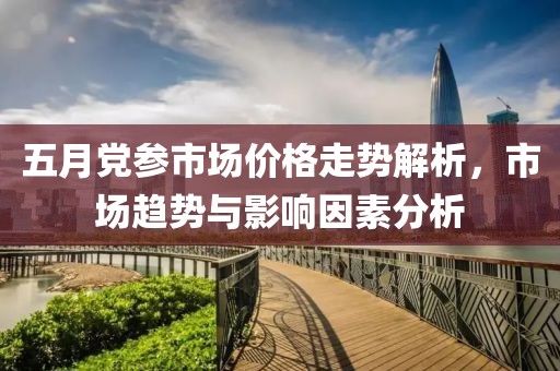 五月党参市场价格走势解析，市场趋势与影响因素分析