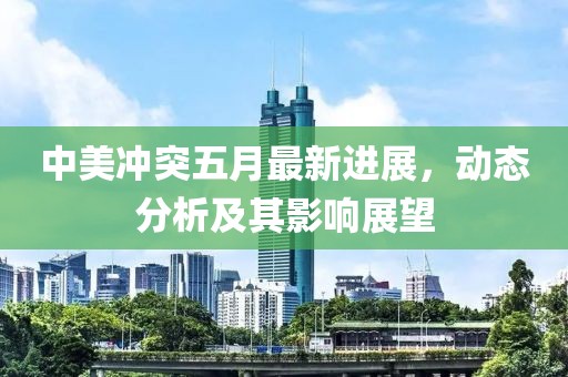 中美冲突五月最新进展，动态分析及其影响展望