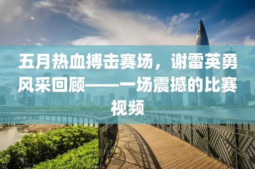 五月热血搏击赛场，谢雷英勇风采回顾——一场震撼的比赛视频