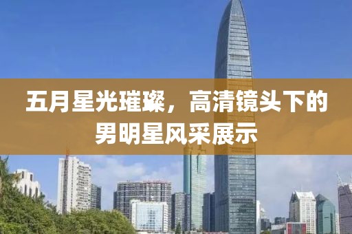 五月星光璀璨，高清镜头下的男明星风采展示
