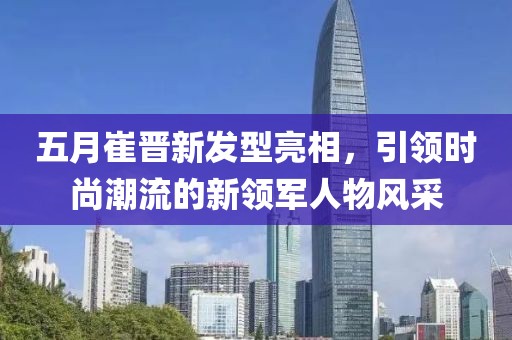 五月崔晋新发型亮相，引领时尚潮流的新领军人物风采