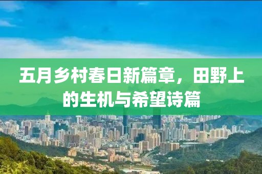 五月乡村春日新篇章，田野上的生机与希望诗篇