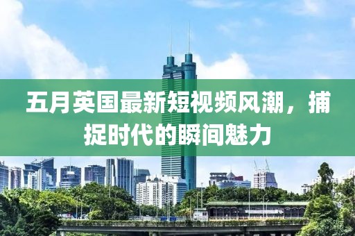 五月英国最新短视频风潮，捕捉时代的瞬间魅力