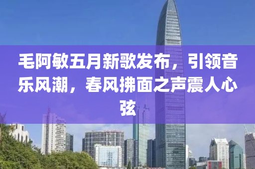 毛阿敏五月新歌发布，引领音乐风潮，春风拂面之声震人心弦