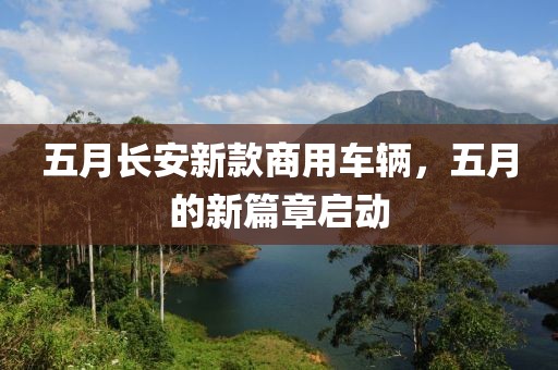 五月长安新款商用车辆，五月的新篇章启动