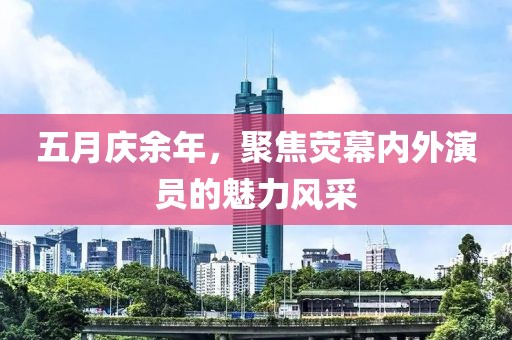 五月庆余年，聚焦荧幕内外演员的魅力风采