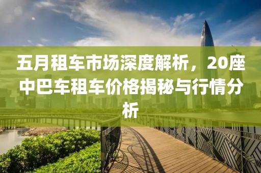 五月租车市场深度解析，20座中巴车租车价格揭秘与行情分析