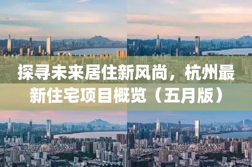 探寻未来居住新风尚，杭州最新住宅项目概览（五月版）