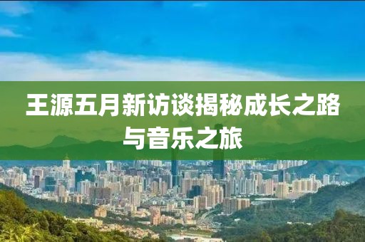 王源五月新访谈揭秘成长之路与音乐之旅