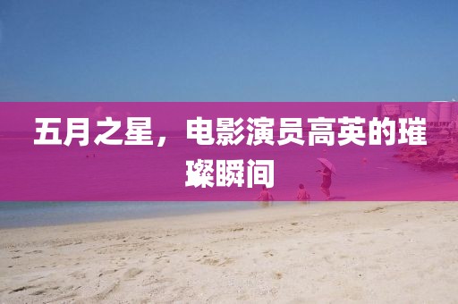 五月之星，电影演员高英的璀璨瞬间