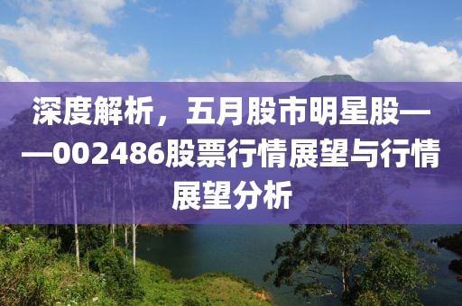 深度解析，五月股市明星股——002486股票行情展望与行情展望分析