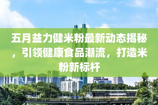 五月益力健米粉最新动态揭秘，引领健康食品潮流，打造米粉新标杆