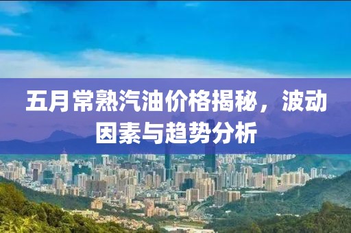 五月常熟汽油价格揭秘，波动因素与趋势分析