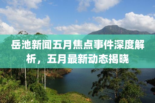 岳池新闻五月焦点事件深度解析，五月最新动态揭晓