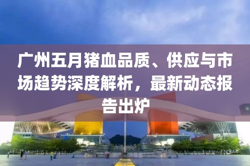 广州五月猪血品质、供应与市场趋势深度解析，最新动态报告出炉
