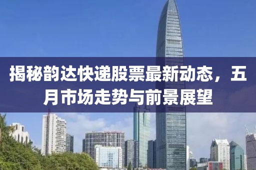 揭秘韵达快递股票最新动态，五月市场走势与前景展望