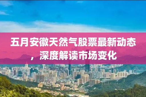 五月安徽天然气股票最新动态，深度解读市场变化