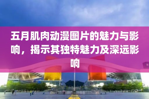 五月肌肉动漫图片的魅力与影响，揭示其独特魅力及深远影响