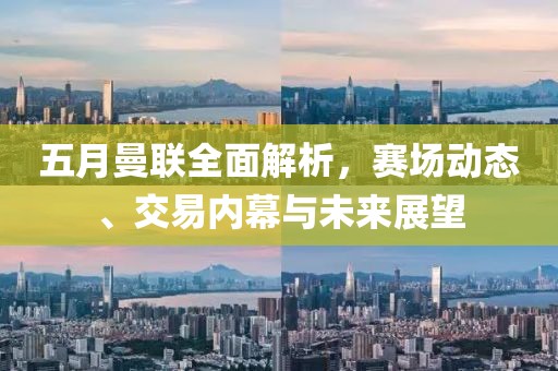 五月曼联全面解析，赛场动态、交易内幕与未来展望