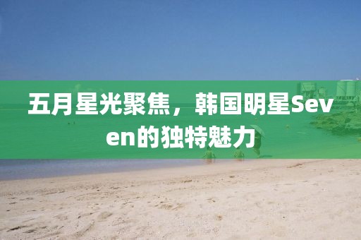 五月星光聚焦，韩国明星Seven的独特魅力